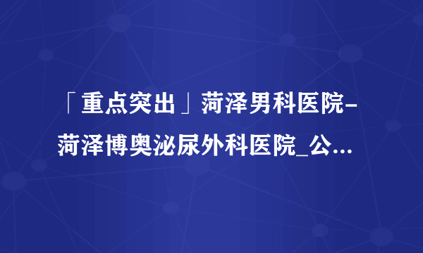 「重点突出」菏泽男科医院-菏泽博奥泌尿外科医院_公认好口碑！