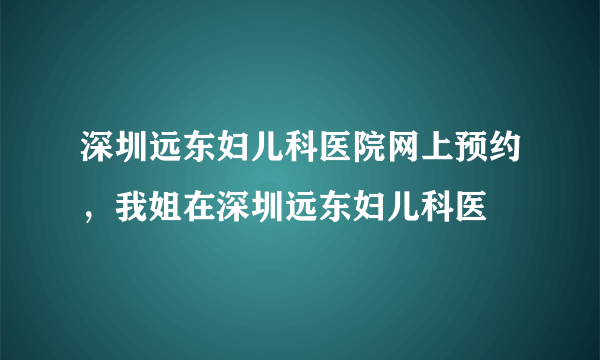 深圳远东妇儿科医院网上预约，我姐在深圳远东妇儿科医