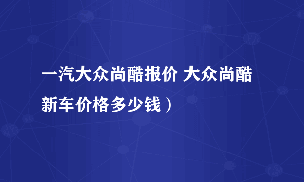 一汽大众尚酷报价 大众尚酷新车价格多少钱）