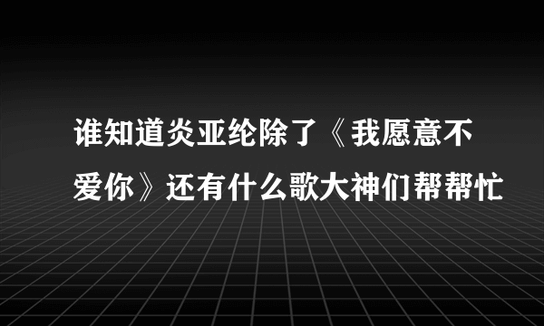 谁知道炎亚纶除了《我愿意不爱你》还有什么歌大神们帮帮忙