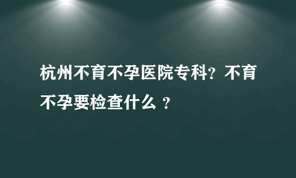 杭州不育不孕医院专科？不育不孕要检查什么 ？