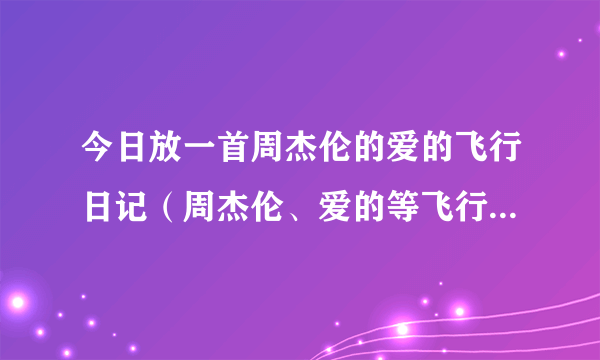 今日放一首周杰伦的爱的飞行日记（周杰伦、爱的等飞行日记、歌词）