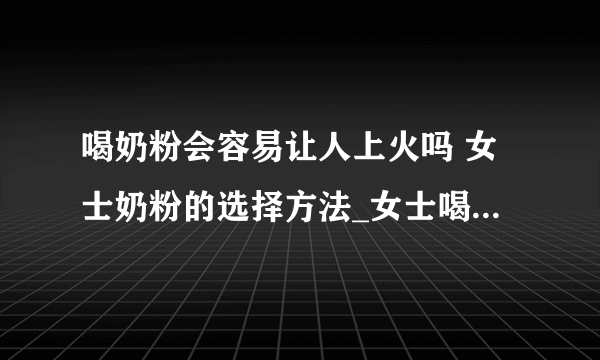 喝奶粉会容易让人上火吗 女士奶粉的选择方法_女士喝什么奶粉好