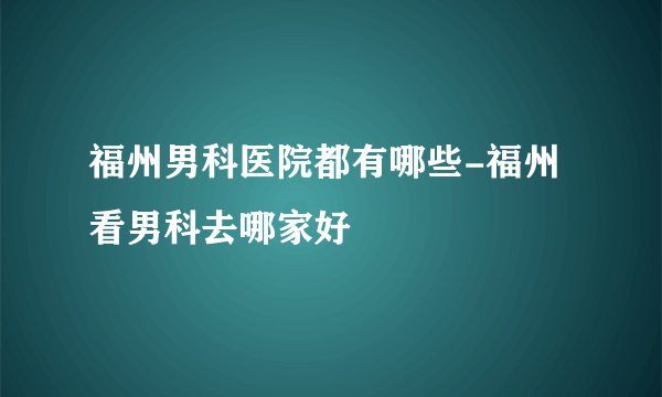 福州男科医院都有哪些-福州看男科去哪家好