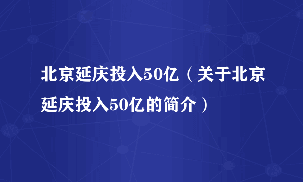 北京延庆投入50亿（关于北京延庆投入50亿的简介）