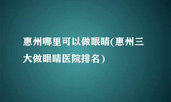 惠州哪里可以做眼睛(惠州三大做眼睛医院排名)