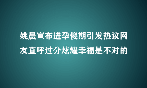 姚晨宣布进孕傻期引发热议网友直呼过分炫耀幸福是不对的