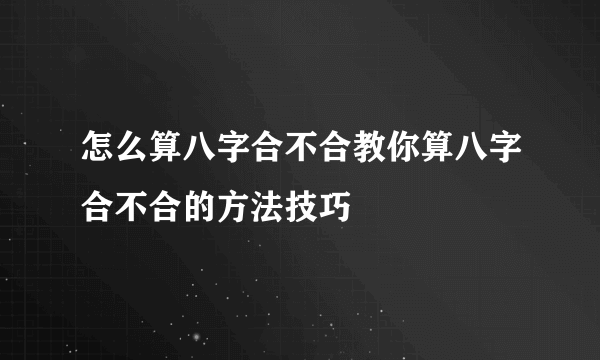 怎么算八字合不合教你算八字合不合的方法技巧