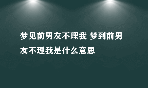 梦见前男友不理我 梦到前男友不理我是什么意思