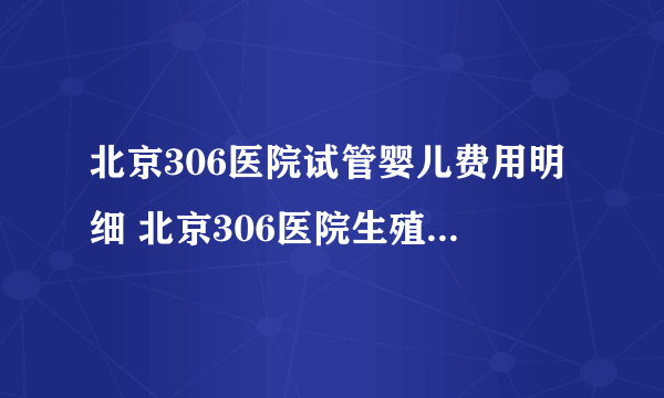 北京306医院试管婴儿费用明细 北京306医院生殖医学中心