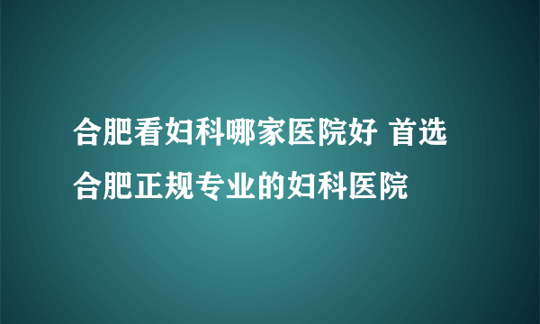 合肥看妇科哪家医院好 首选合肥正规专业的妇科医院