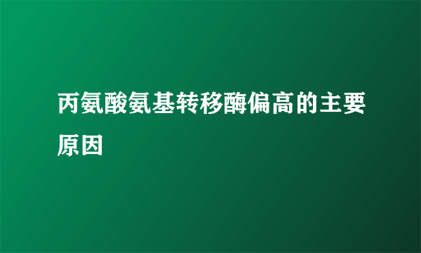 丙氨酸氨基转移酶偏高的主要原因