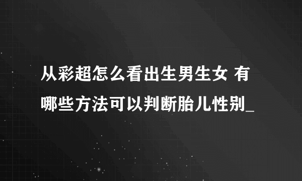 从彩超怎么看出生男生女 有哪些方法可以判断胎儿性别_