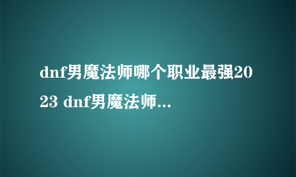 dnf男魔法师哪个职业最强2023 dnf男魔法师哪个职业最厉害