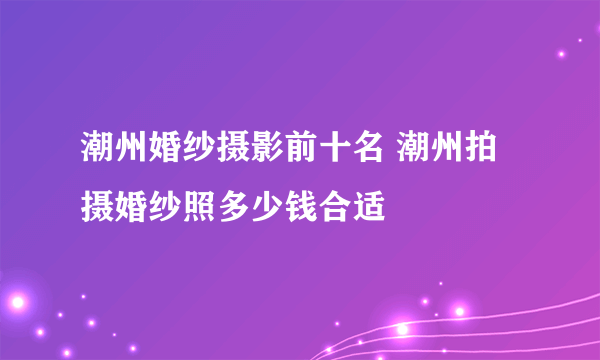 潮州婚纱摄影前十名 潮州拍摄婚纱照多少钱合适