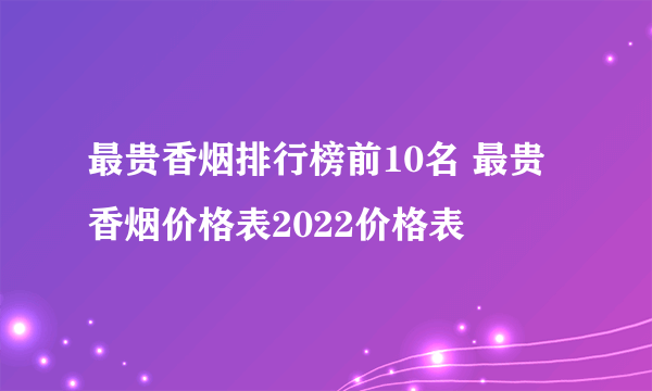 最贵香烟排行榜前10名 最贵香烟价格表2022价格表