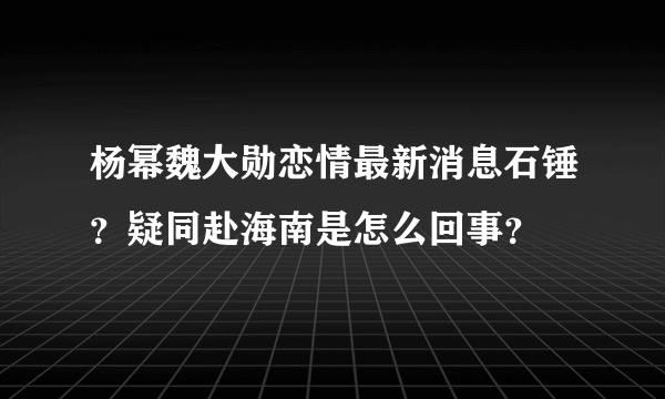 杨幂魏大勋恋情最新消息石锤？疑同赴海南是怎么回事？