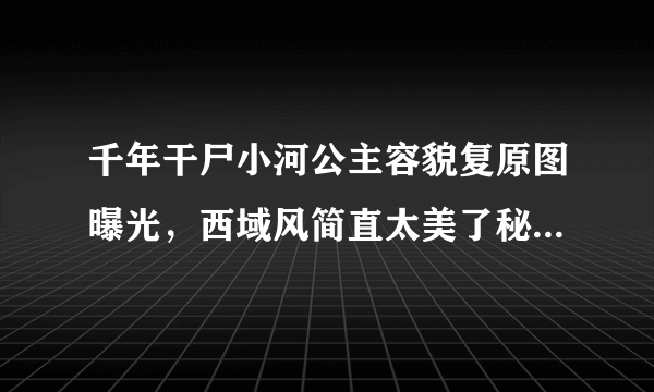 千年干尸小河公主容貌复原图曝光，西域风简直太美了秘闻_知性