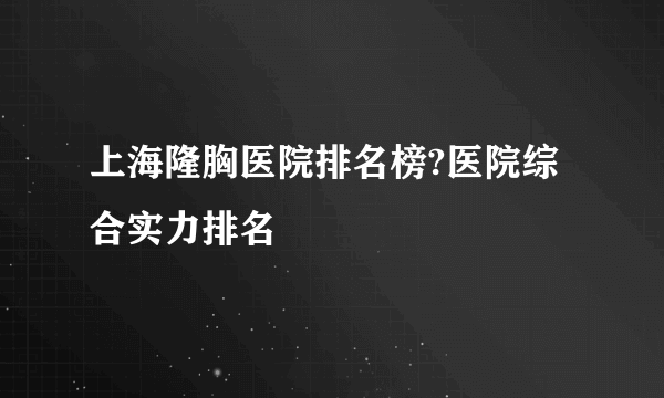 上海隆胸医院排名榜?医院综合实力排名