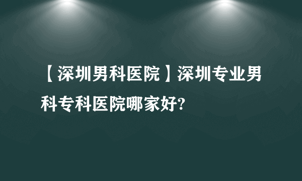 【深圳男科医院】深圳专业男科专科医院哪家好?