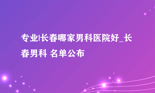 专业|长春哪家男科医院好_长春男科 名单公布