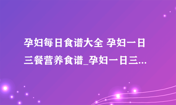 孕妇每日食谱大全 孕妇一日三餐营养食谱_孕妇一日三餐营养食谱知识普及