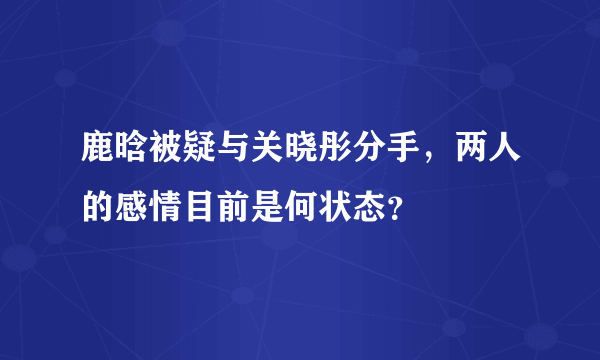 鹿晗被疑与关晓彤分手，两人的感情目前是何状态？