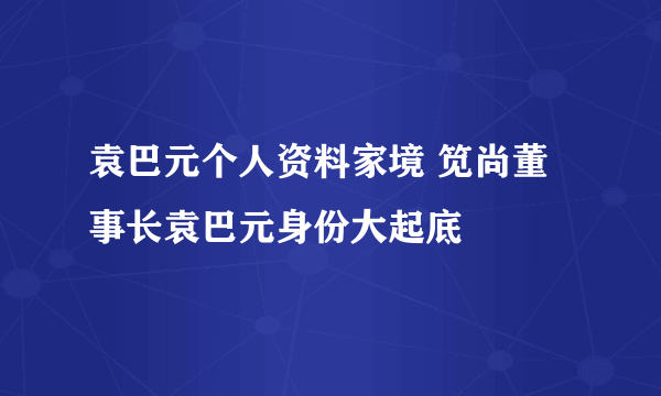 袁巴元个人资料家境 笕尚董事长袁巴元身份大起底