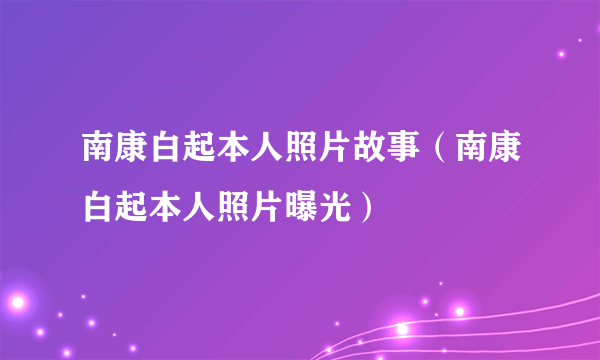 南康白起本人照片故事（南康白起本人照片曝光）