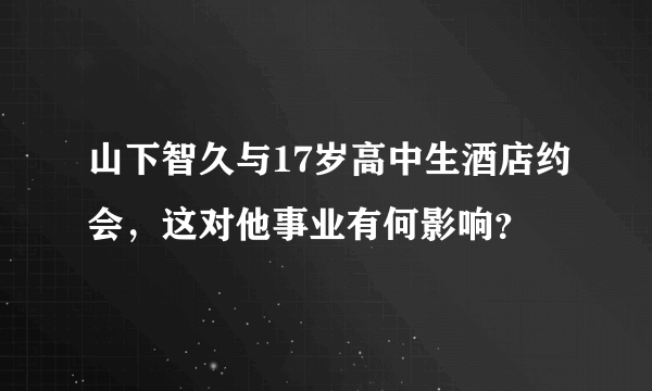 山下智久与17岁高中生酒店约会，这对他事业有何影响？