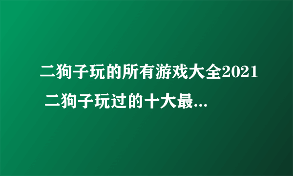 二狗子玩的所有游戏大全2021 二狗子玩过的十大最火游戏合集推荐