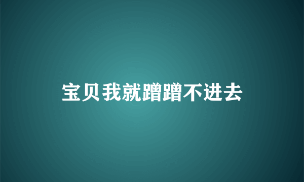 宝贝我就蹭蹭不进去