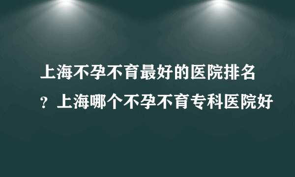 上海不孕不育最好的医院排名？上海哪个不孕不育专科医院好