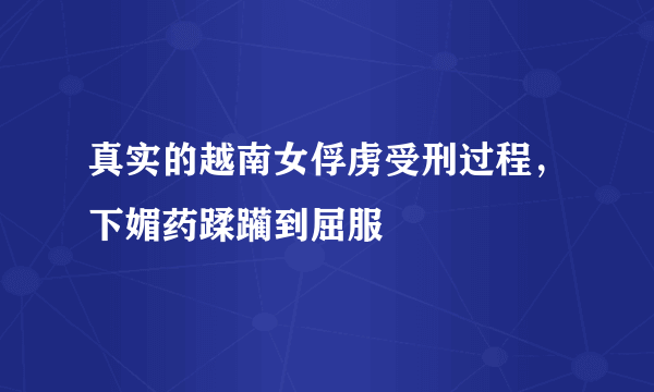 真实的越南女俘虏受刑过程，下媚药蹂躏到屈服 