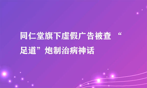 同仁堂旗下虚假广告被查 “足道”炮制治病神话