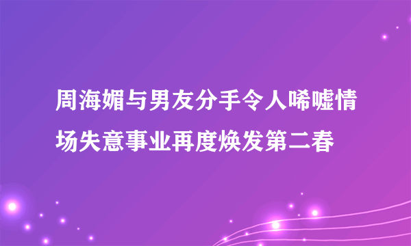 周海媚与男友分手令人唏嘘情场失意事业再度焕发第二春