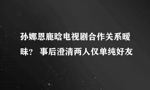 孙娜恩鹿晗电视剧合作关系暧昧？ 事后澄清两人仅单纯好友