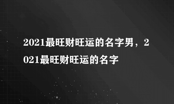 2021最旺财旺运的名字男，2021最旺财旺运的名字