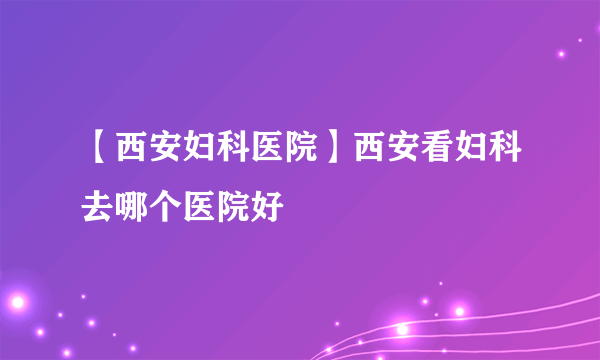 【西安妇科医院】西安看妇科去哪个医院好