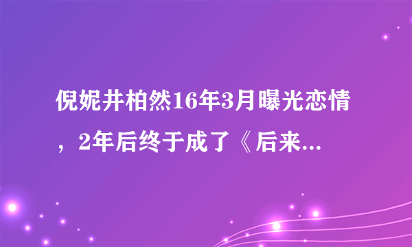 倪妮井柏然16年3月曝光恋情，2年后终于成了《后来的我们》