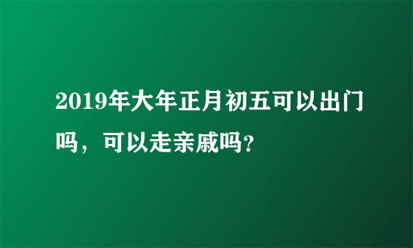 2019年大年正月初五可以出门吗，可以走亲戚吗？