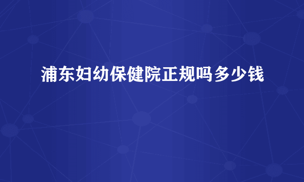 浦东妇幼保健院正规吗多少钱