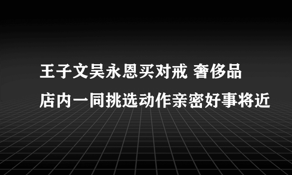 王子文吴永恩买对戒 奢侈品店内一同挑选动作亲密好事将近