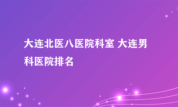 大连北医八医院科室 大连男科医院排名