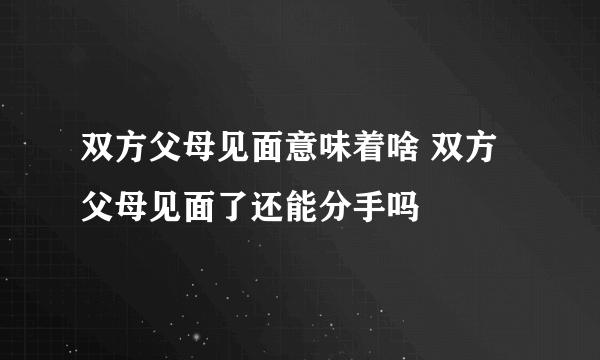 双方父母见面意味着啥 双方父母见面了还能分手吗