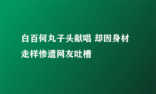 白百何丸子头献唱 却因身材走样惨遭网友吐槽