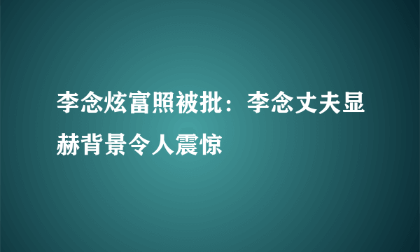 李念炫富照被批：李念丈夫显赫背景令人震惊