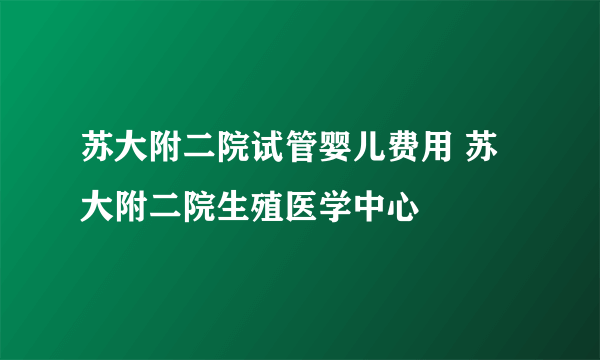 苏大附二院试管婴儿费用 苏大附二院生殖医学中心