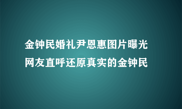 金钟民婚礼尹恩惠图片曝光  网友直呼还原真实的金钟民