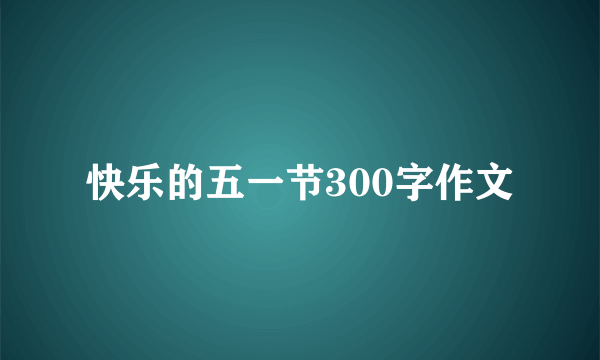 快乐的五一节300字作文